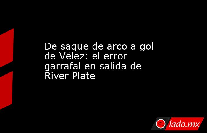 De saque de arco a gol de Vélez: el error garrafal en salida de River Plate. Noticias en tiempo real