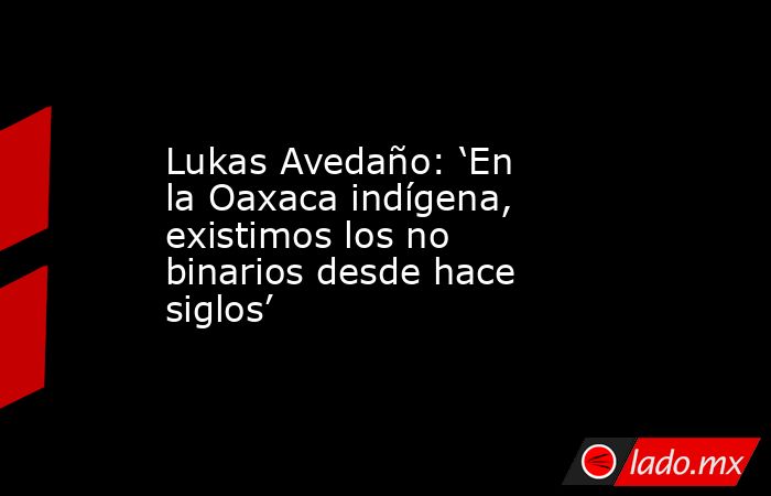 Lukas Avedaño: ‘En la Oaxaca indígena, existimos los no binarios desde hace siglos’. Noticias en tiempo real