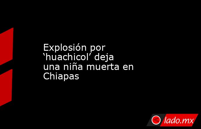 Explosión por ‘huachicol’ deja una niña muerta en Chiapas. Noticias en tiempo real