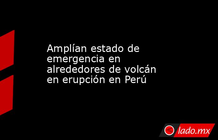 Amplían estado de emergencia en alrededores de volcán en erupción en Perú. Noticias en tiempo real