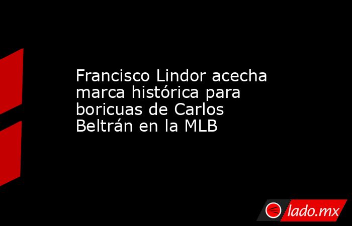 Francisco Lindor acecha marca histórica para boricuas de Carlos Beltrán en la MLB. Noticias en tiempo real