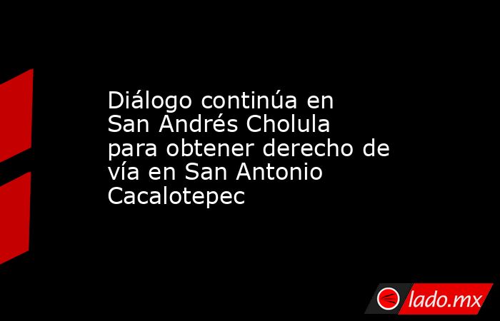 Diálogo continúa en San Andrés Cholula para obtener derecho de vía en San Antonio Cacalotepec. Noticias en tiempo real