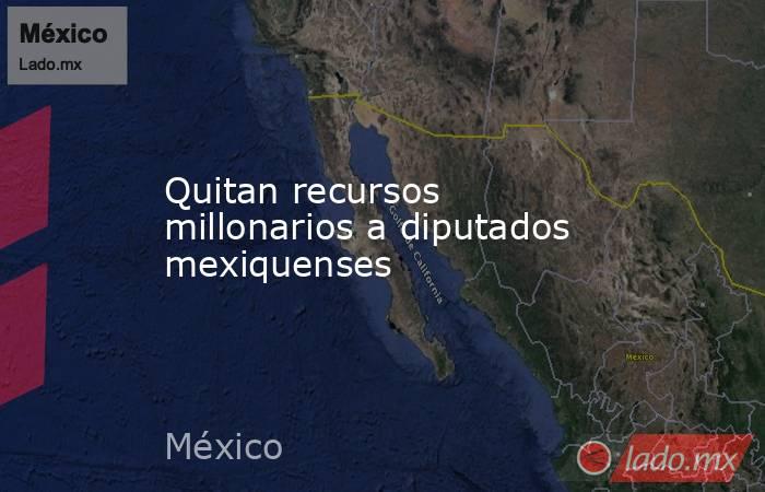 Quitan recursos millonarios a diputados mexiquenses. Noticias en tiempo real