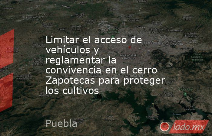 Limitar el acceso de vehículos y reglamentar la convivencia en el cerro Zapotecas para proteger los cultivos. Noticias en tiempo real