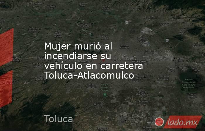 Mujer murió al incendiarse su vehículo en carretera Toluca-Atlacomulco . Noticias en tiempo real