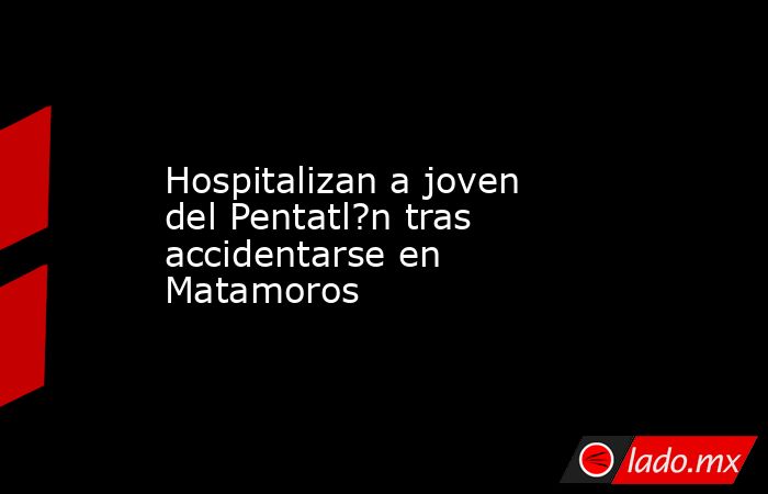 Hospitalizan a joven del Pentatl?n tras accidentarse en Matamoros. Noticias en tiempo real
