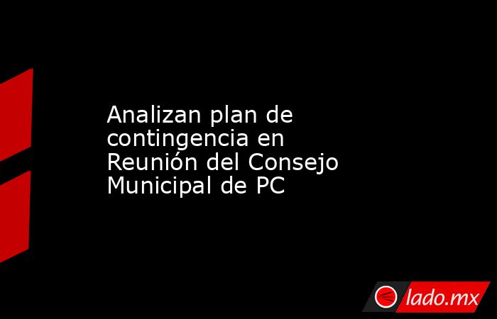 Analizan plan de contingencia en Reunión del Consejo Municipal de PC. Noticias en tiempo real