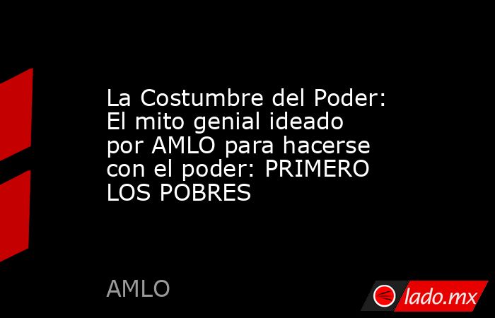 La Costumbre del Poder: El mito genial ideado por AMLO para hacerse con el poder: PRIMERO LOS POBRES. Noticias en tiempo real