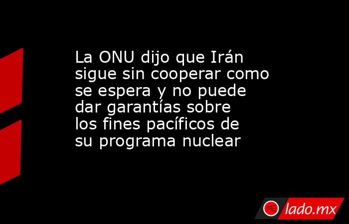 La ONU dijo que Irán sigue sin cooperar como se espera y no puede dar garantías sobre los fines pacíficos de su programa nuclear. Noticias en tiempo real