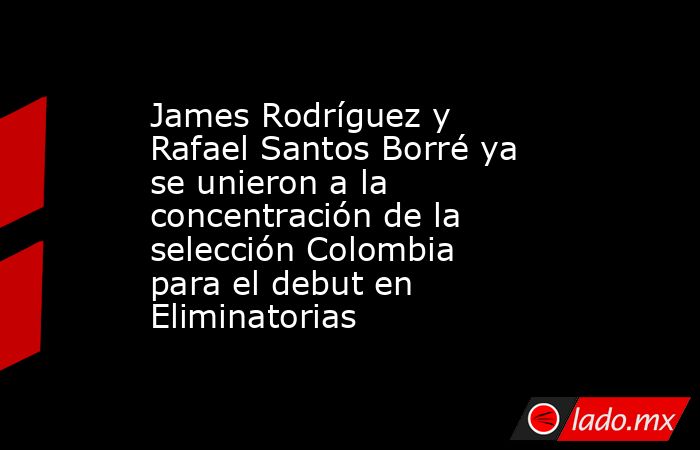 James Rodríguez y Rafael Santos Borré ya se unieron a la concentración de la selección Colombia para el debut en Eliminatorias. Noticias en tiempo real