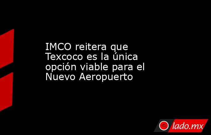 IMCO reitera que Texcoco es la única opción viable para el Nuevo Aeropuerto. Noticias en tiempo real