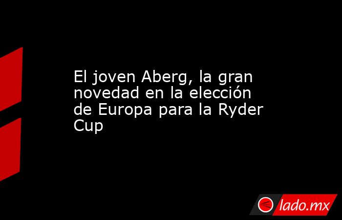 El joven Aberg, la gran novedad en la elección de Europa para la Ryder Cup. Noticias en tiempo real