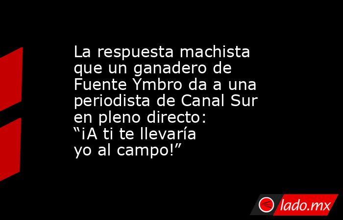 La respuesta machista que un ganadero de Fuente Ymbro da a una periodista de Canal Sur en pleno directo: “¡A ti te llevaría yo al campo!”. Noticias en tiempo real
