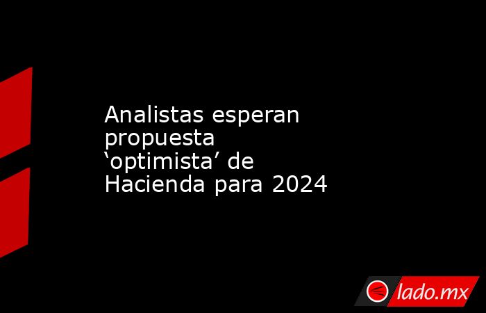 Analistas esperan propuesta ‘optimista’ de Hacienda para 2024. Noticias en tiempo real