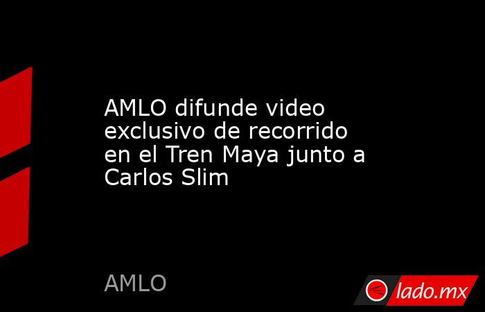 AMLO difunde video exclusivo de recorrido en el Tren Maya junto a Carlos Slim. Noticias en tiempo real