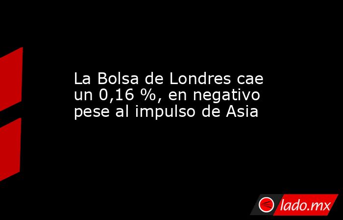 La Bolsa de Londres cae un 0,16 %, en negativo pese al impulso de Asia. Noticias en tiempo real
