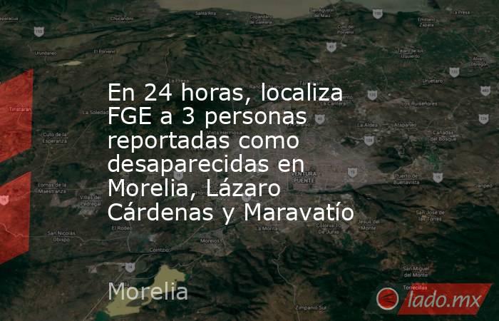 En 24 horas, localiza FGE a 3 personas reportadas como desaparecidas en Morelia, Lázaro Cárdenas y Maravatío. Noticias en tiempo real