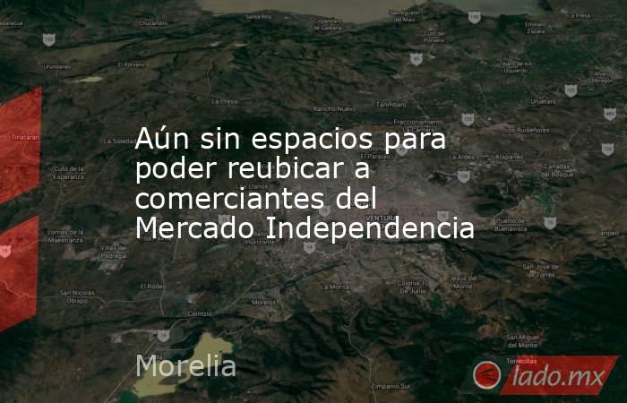 Aún sin espacios para poder reubicar a comerciantes del Mercado Independencia. Noticias en tiempo real