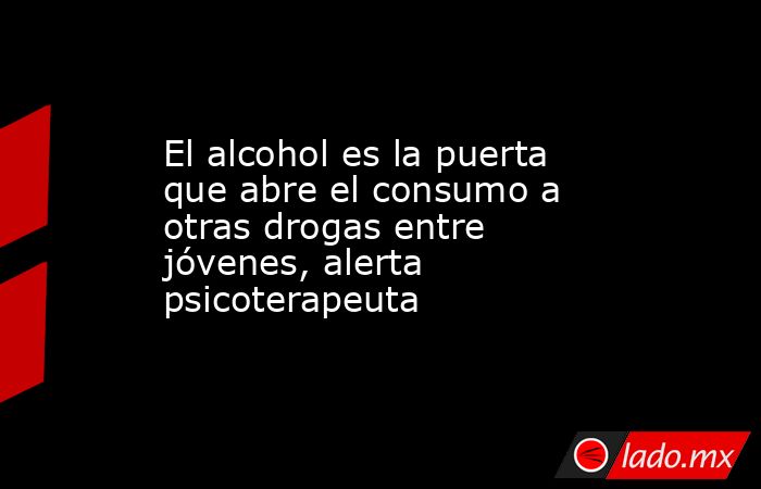 El alcohol es la puerta que abre el consumo a otras drogas entre jóvenes, alerta psicoterapeuta. Noticias en tiempo real