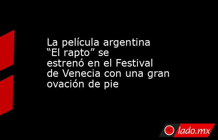 La película argentina “El rapto” se estrenó en el Festival de Venecia con una gran ovación de pie. Noticias en tiempo real