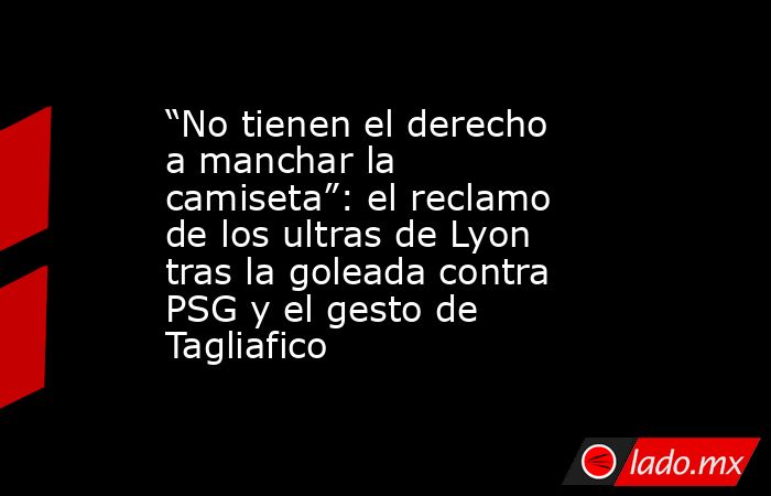 “No tienen el derecho a manchar la camiseta”: el reclamo de los ultras de Lyon tras la goleada contra PSG y el gesto de Tagliafico. Noticias en tiempo real