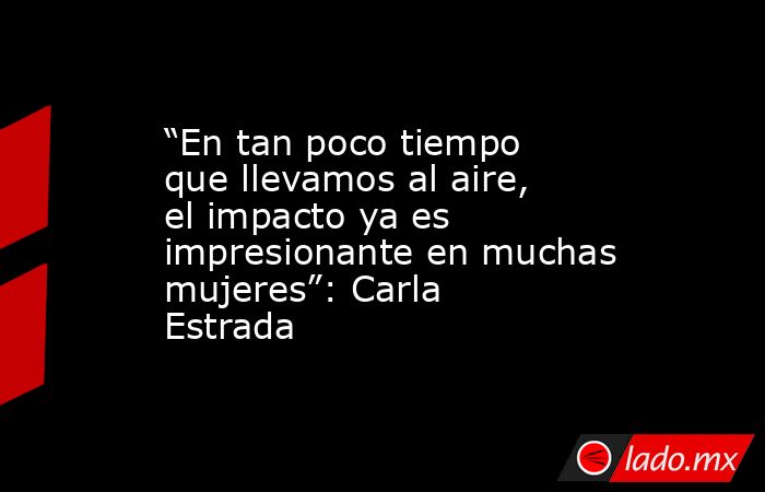 “En tan poco tiempo que llevamos al aire, el impacto ya es impresionante en muchas mujeres”: Carla Estrada. Noticias en tiempo real