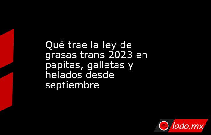Qué trae la ley de grasas trans 2023 en papitas, galletas y helados desde septiembre. Noticias en tiempo real
