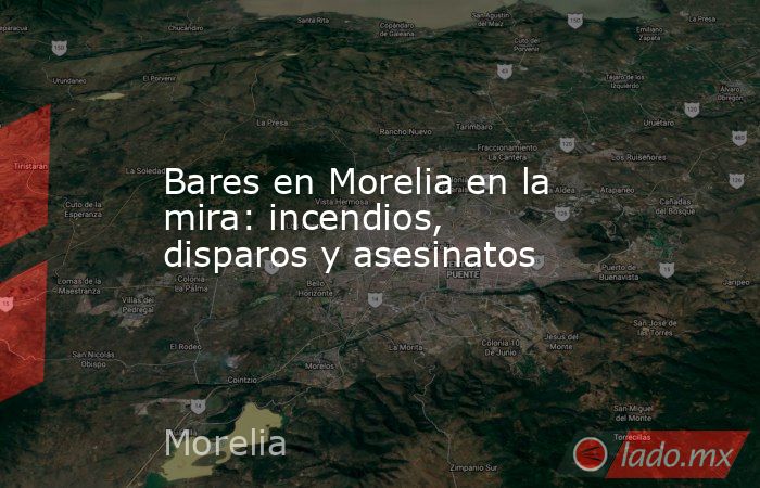 Bares en Morelia en la mira: incendios, disparos y asesinatos. Noticias en tiempo real