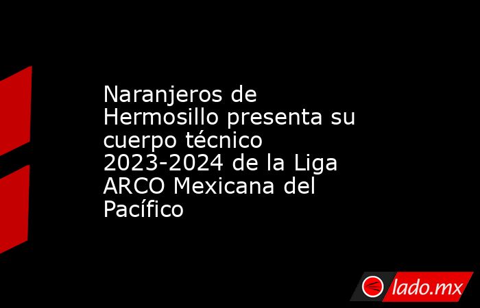 Naranjeros de Hermosillo presenta su cuerpo técnico 2023-2024 de la Liga ARCO Mexicana del Pacífico. Noticias en tiempo real