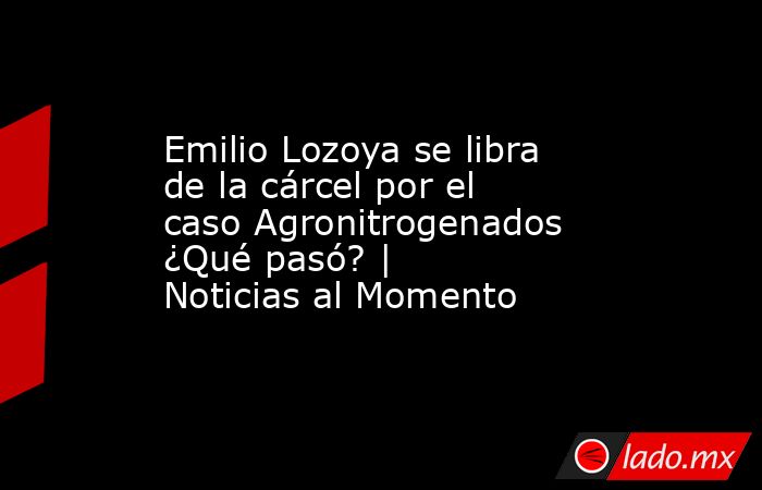 Emilio Lozoya se libra de la cárcel por el caso Agronitrogenados ¿Qué pasó? | Noticias al Momento. Noticias en tiempo real