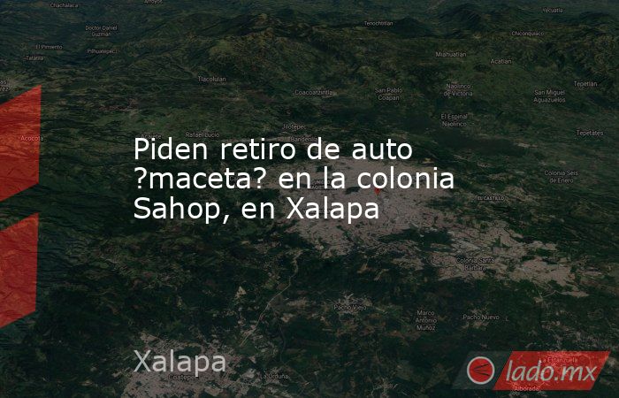 Piden retiro de auto ?maceta? en la colonia Sahop, en Xalapa. Noticias en tiempo real