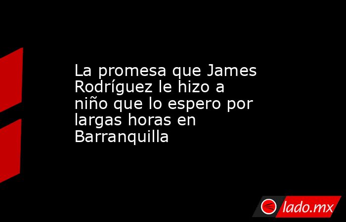 La promesa que James Rodríguez le hizo a niño que lo espero por largas horas en Barranquilla. Noticias en tiempo real