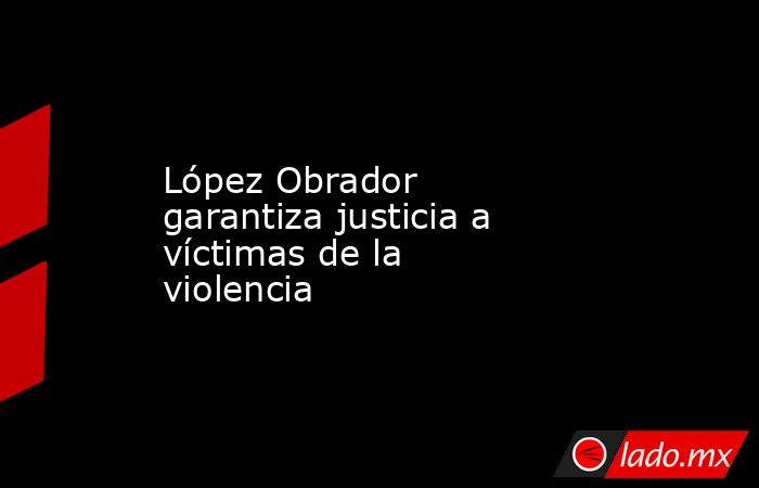 López Obrador garantiza justicia a víctimas de la violencia
. Noticias en tiempo real