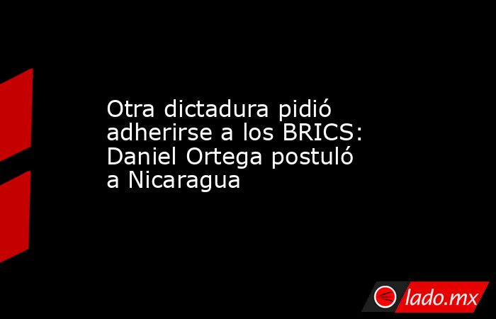 Otra dictadura pidió adherirse a los BRICS: Daniel Ortega postuló a Nicaragua. Noticias en tiempo real