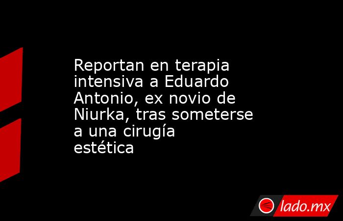Reportan en terapia intensiva a Eduardo Antonio, ex novio de Niurka, tras someterse a una cirugía estética. Noticias en tiempo real