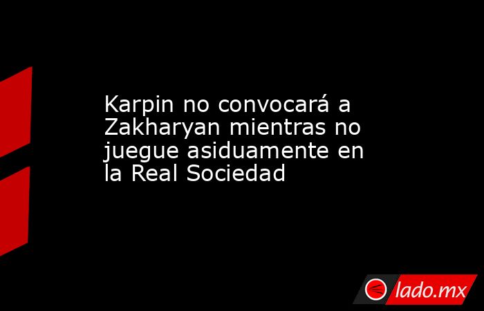 Karpin no convocará a Zakharyan mientras no juegue asiduamente en la Real Sociedad. Noticias en tiempo real