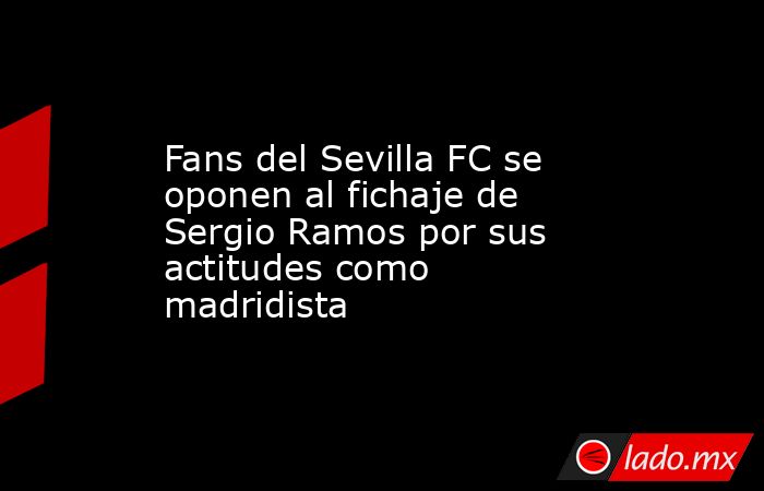 Fans del Sevilla FC se oponen al fichaje de Sergio Ramos por sus actitudes como madridista. Noticias en tiempo real