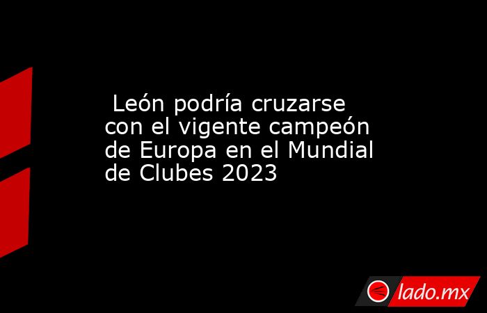  León podría cruzarse con el vigente campeón de Europa en el Mundial de Clubes 2023. Noticias en tiempo real