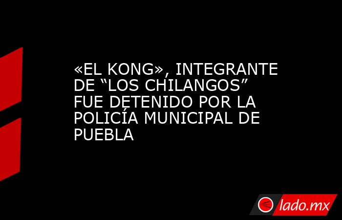 «EL KONG», INTEGRANTE DE “LOS CHILANGOS” FUE DETENIDO POR LA POLICÍA MUNICIPAL DE PUEBLA. Noticias en tiempo real