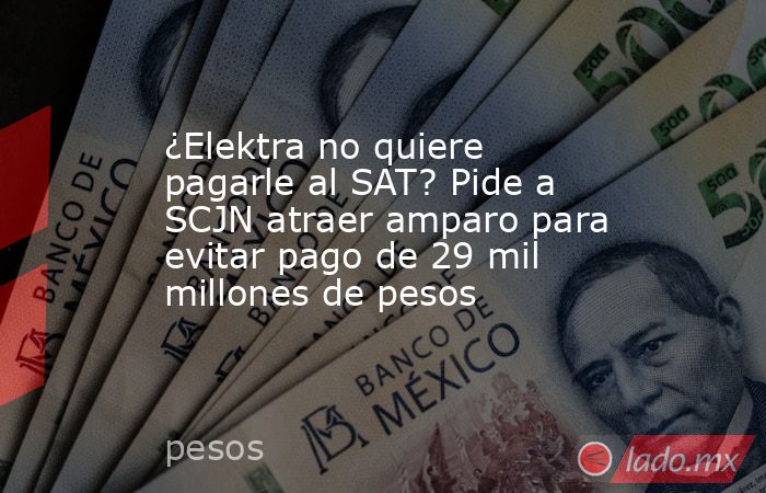 ¿Elektra no quiere pagarle al SAT? Pide a SCJN atraer amparo para evitar pago de 29 mil millones de pesos. Noticias en tiempo real