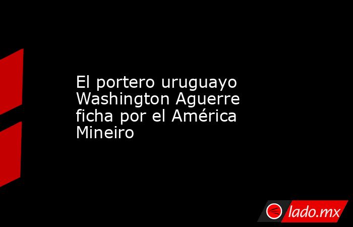 El portero uruguayo Washington Aguerre ficha por el América Mineiro. Noticias en tiempo real