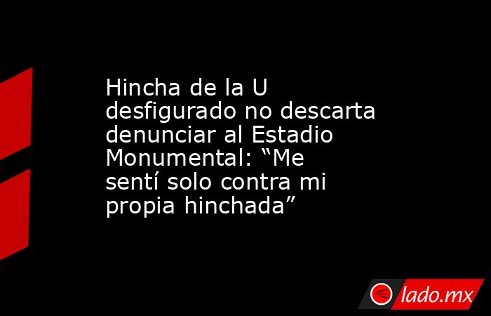 Hincha de la U desfigurado no descarta denunciar al Estadio Monumental: “Me sentí solo contra mi propia hinchada”. Noticias en tiempo real