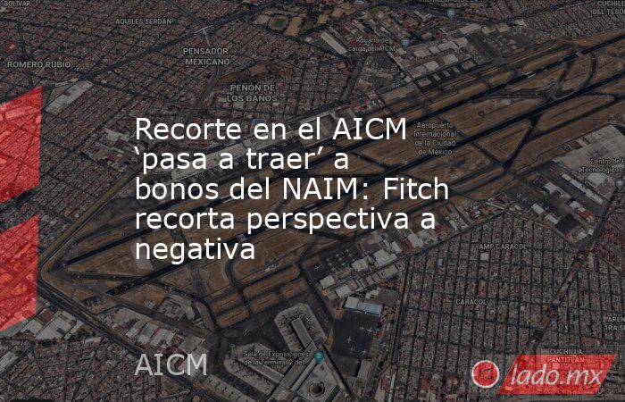 Recorte en el AICM ‘pasa a traer’ a bonos del NAIM: Fitch recorta perspectiva a negativa. Noticias en tiempo real