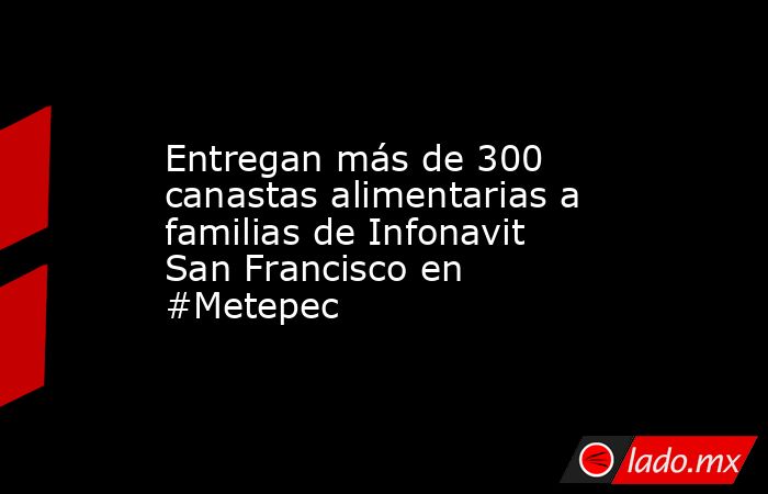 Entregan más de 300 canastas alimentarias a familias de Infonavit San Francisco en #Metepec. Noticias en tiempo real