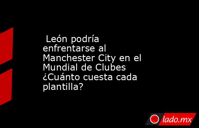  León podría enfrentarse al Manchester City en el Mundial de Clubes ¿Cuánto cuesta cada plantilla?. Noticias en tiempo real