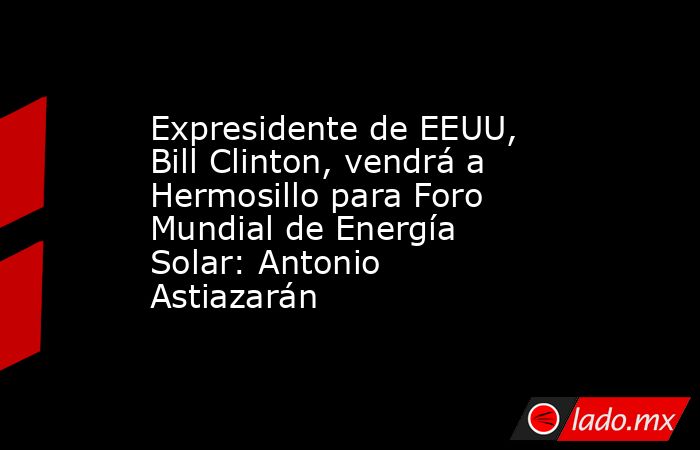 Expresidente de EEUU, Bill Clinton, vendrá a Hermosillo para Foro Mundial de Energía Solar: Antonio Astiazarán. Noticias en tiempo real