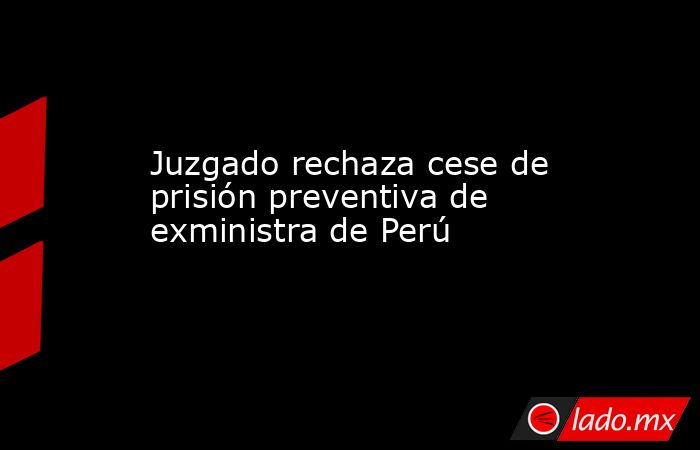 Juzgado rechaza cese de prisión preventiva de exministra de Perú. Noticias en tiempo real