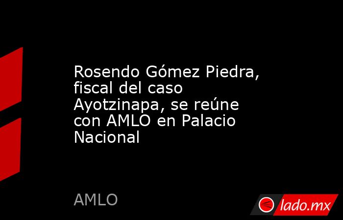 Rosendo Gómez Piedra, fiscal del caso Ayotzinapa, se reúne con AMLO en Palacio Nacional. Noticias en tiempo real