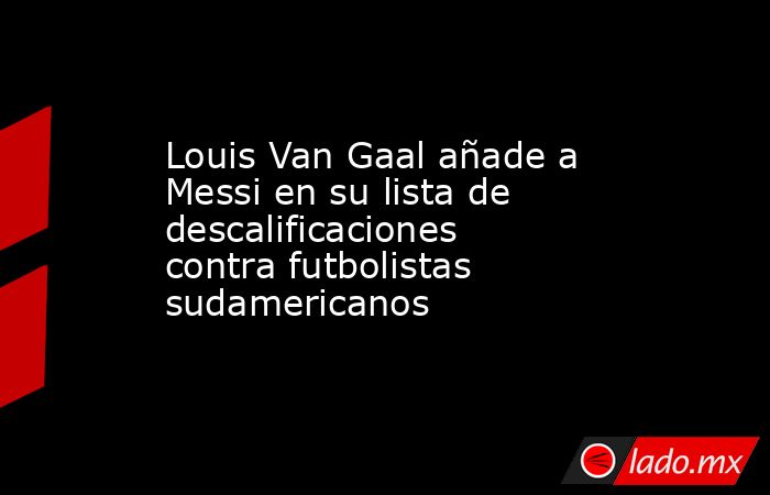 Louis Van Gaal añade a Messi en su lista de descalificaciones contra futbolistas sudamericanos. Noticias en tiempo real