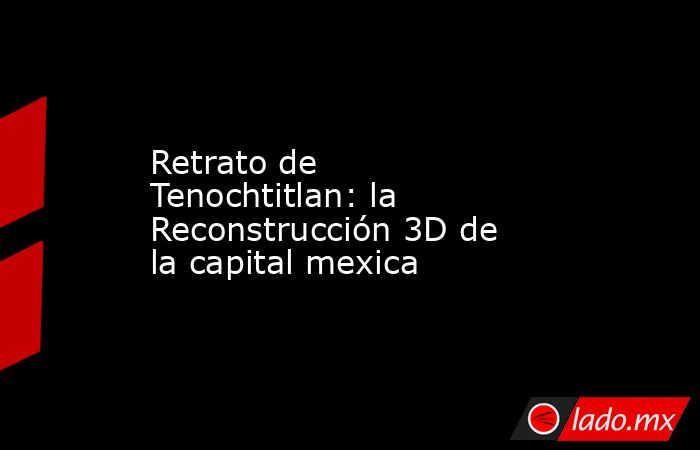 Retrato de Tenochtitlan: la Reconstrucción 3D de la capital mexica. Noticias en tiempo real